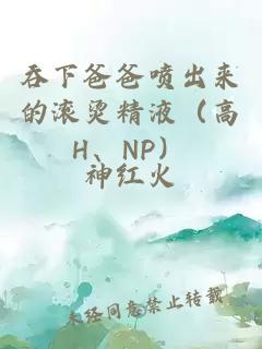 吞下爸爸喷出来的滚烫精液（高H、NP）